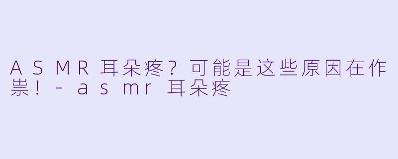 ASMR耳朵疼？可能是这些原因在作祟！-asmr耳朵疼