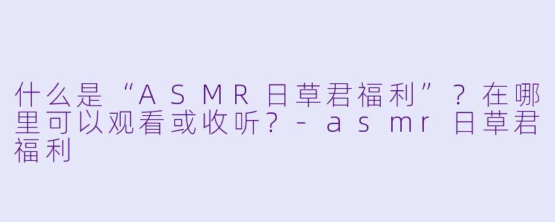 什么是“ASMR日草君福利”？在哪里可以观看或收听？-asmr日草君福利