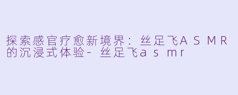 探索感官疗愈新境界：丝足飞ASMR的沉浸式体验-丝足飞asmr