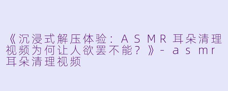 《沉浸式解压体验：ASMR耳朵清理视频为何让人欲罢不能？》-asmr耳朵清理视频