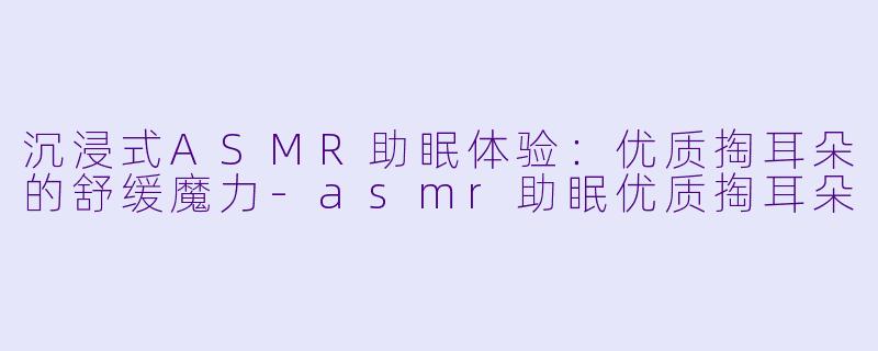 沉浸式ASMR助眠体验：优质掏耳朵的舒缓魔力-asmr助眠优质掏耳朵