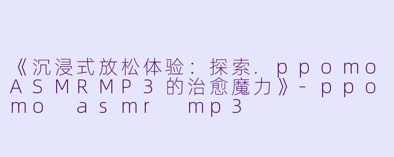 《沉浸式放松体验：探索.ppomoASMRMP3的治愈魔力》