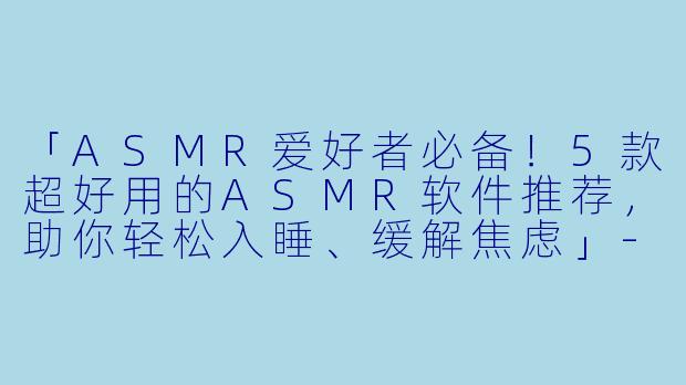 「ASMR爱好者必备!5款超好用的ASMR软件推荐,助你轻松入睡、缓解焦虑」