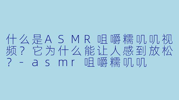 什么是ASMR咀嚼糯叽叽视频?它为什么能让人感到放松?