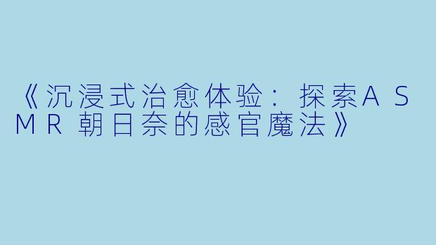 《沉浸式治愈体验：探索ASMR朝日奈的感官魔法》