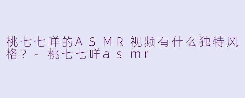 桃七七咩的ASMR视频有什么独特风格？-桃七七咩asmr