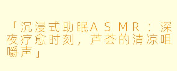 「沉浸式助眠ASMR:深夜疗愈时刻,芦荟的清凉咀嚼声」