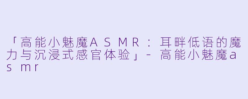 「高能小魅魔ASMR：耳畔低语的魔力与沉浸式感官体验」-高能小魅魔asmr