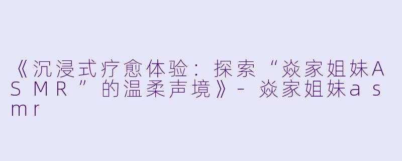 《沉浸式疗愈体验：探索“焱家姐妹ASMR”的温柔声境》-焱家姐妹asmr