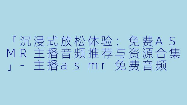 「沉浸式放松体验：免费ASMR主播音频推荐与资源合集」-主播asmr免费音频
