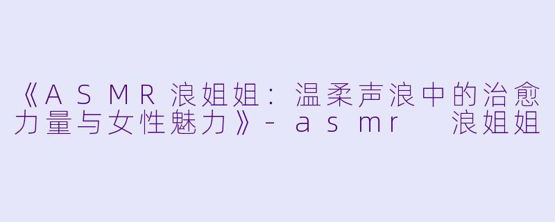 《ASMR浪姐姐：温柔声浪中的治愈力量与女性魅力》-asmr 浪姐姐
