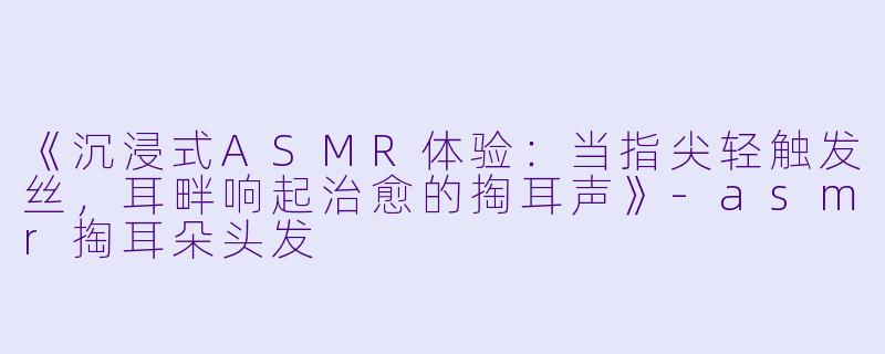 《沉浸式ASMR体验：当指尖轻触发丝，耳畔响起治愈的掏耳声》-asmr掏耳朵头发