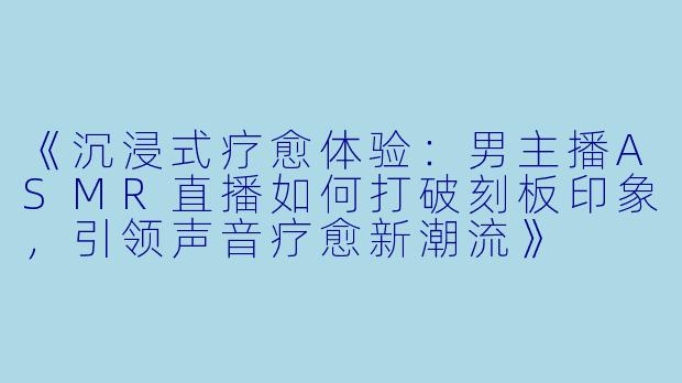 《沉浸式疗愈体验：男主播ASMR直播如何打破刻板印象，引领声音疗愈新潮流》