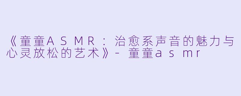 《童童ASMR：治愈系声音的魅力与心灵放松的艺术》-童童asmr