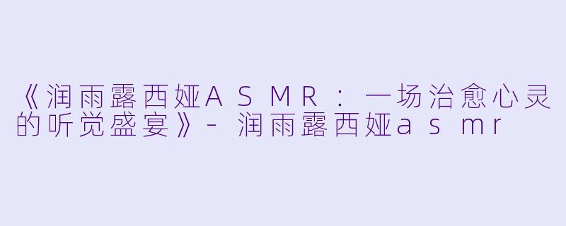 《润雨露西娅ASMR：一场治愈心灵的听觉盛宴》-润雨露西娅asmr