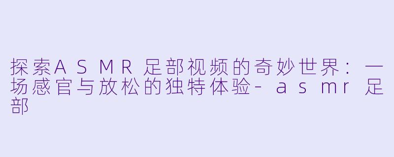 探索ASMR足部视频的奇妙世界:一场感官与放松的独特体验