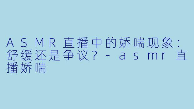 ASMR直播中的娇喘现象：舒缓还是争议？-asmr直播娇喘