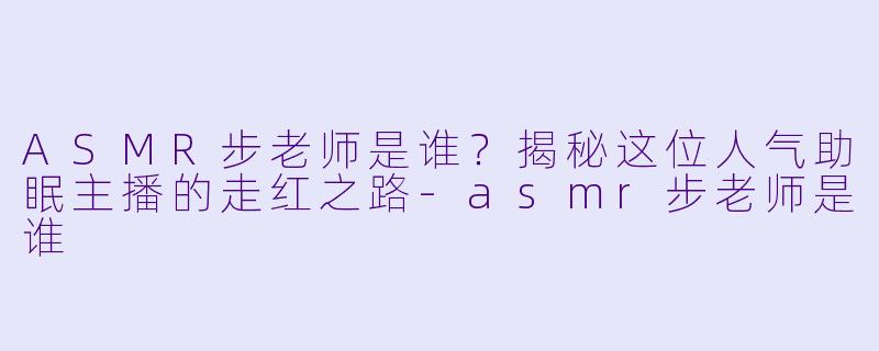 ASMR步老师是谁？揭秘这位人气助眠主播的走红之路-asmr步老师是谁