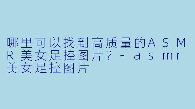 哪里可以找到高质量的ASMR美女足控图片?