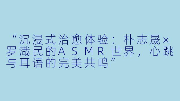“沉浸式治愈体验：朴志晟×罗渽民的ASMR世界，心跳与耳语的完美共鸣”