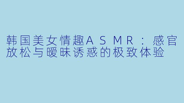 韩国美女情趣ASMR：感官放松与暧昧诱惑的极致体验