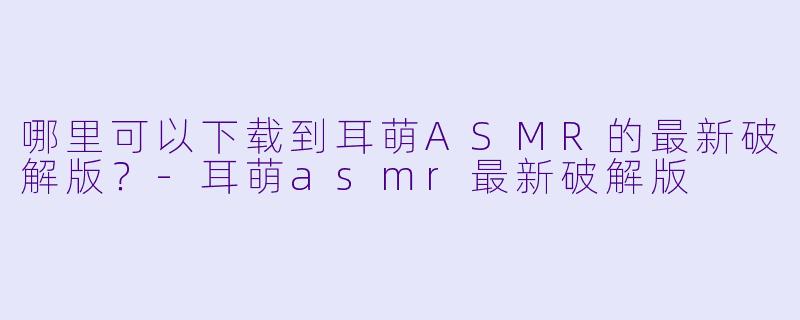 哪里可以下载到耳萌ASMR的最新破解版？-耳萌asmr最新破解版