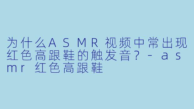 为什么ASMR视频中常出现红色高跟鞋的触发音?