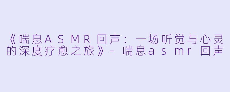 《喘息ASMR回声：一场听觉与心灵的深度疗愈之旅》-喘息asmr回声