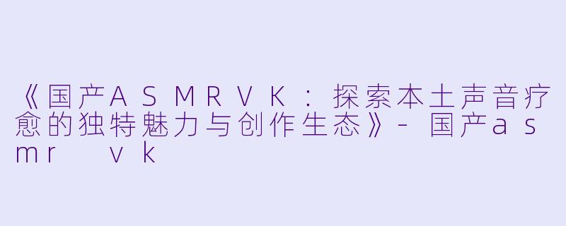 《国产ASMRVK：探索本土声音疗愈的独特魅力与创作生态》-国产asmr vk