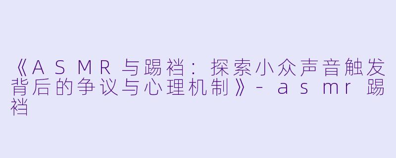 《ASMR与踢裆：探索小众声音触发背后的争议与心理机制》-asmr踢裆