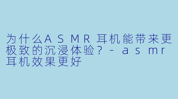 为什么ASMR耳机能带来更极致的沉浸体验？-asmr耳机效果更好