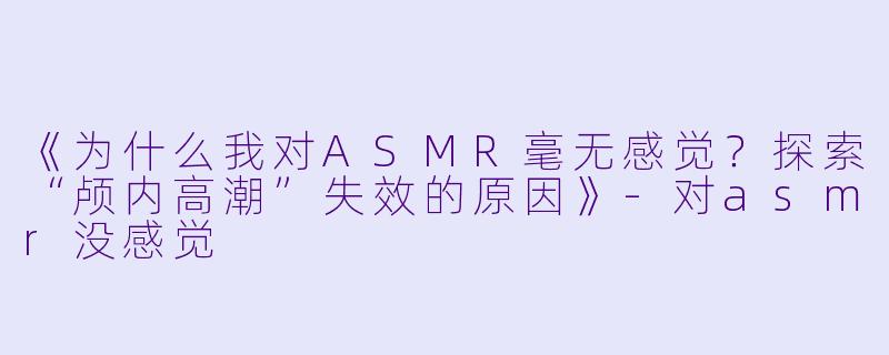《为什么我对ASMR毫无感觉？探索“颅内高潮”失效的原因》-对asmr没感觉