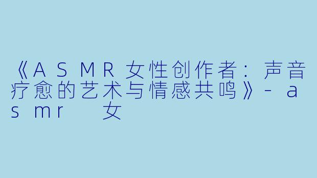 《ASMR女性创作者：声音疗愈的艺术与情感共鸣》-asmr 女