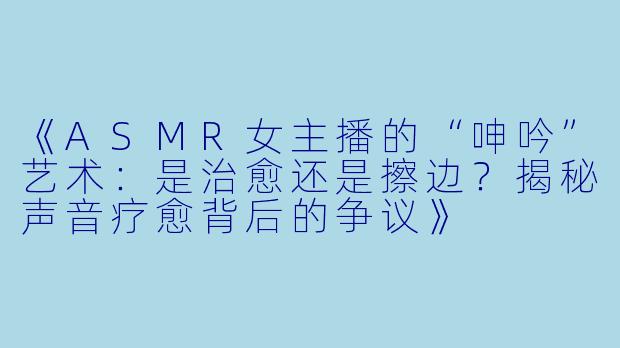 《ASMR女主播的“呻吟”艺术：是治愈还是擦边？揭秘声音疗愈背后的争议》