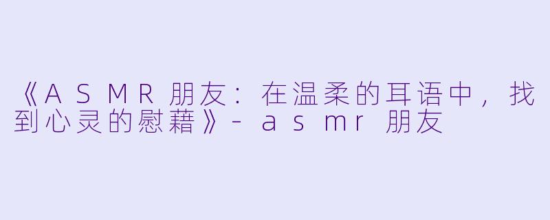《ASMR朋友：在温柔的耳语中，找到心灵的慰藉》-asmr朋友