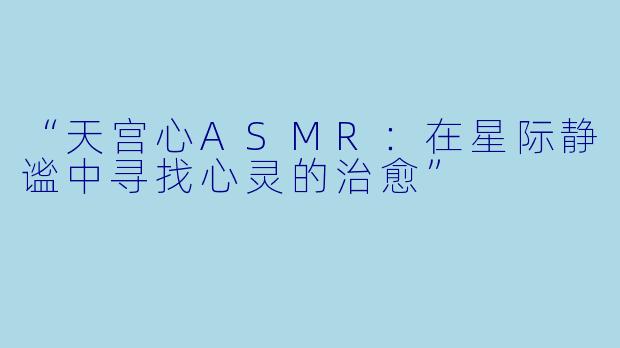 “天宫心ASMR：在星际静谧中寻找心灵的治愈”
