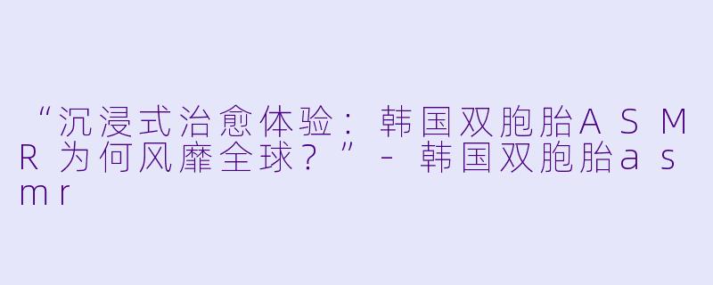 “沉浸式治愈体验：韩国双胞胎ASMR为何风靡全球？”-韩国双胞胎asmr
