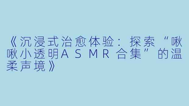 《沉浸式治愈体验：探索“啾啾小透明ASMR合集”的温柔声境》