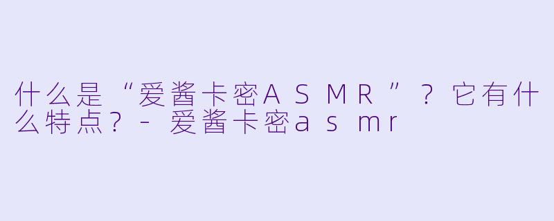 什么是“爱酱卡密ASMR”?它有什么特点?