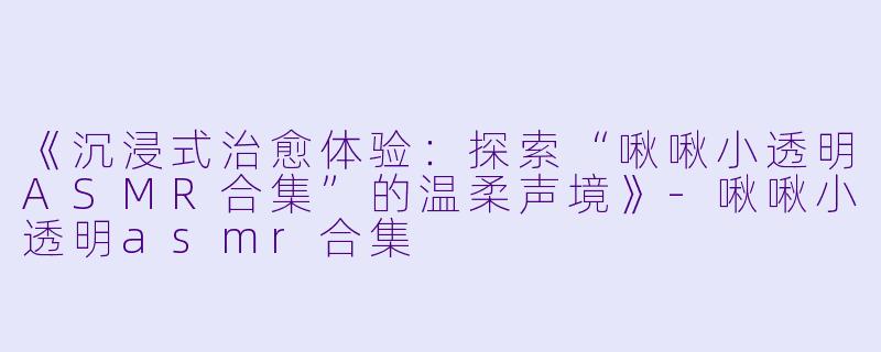 《沉浸式治愈体验：探索“啾啾小透明ASMR合集”的温柔声境》-啾啾小透明asmr合集