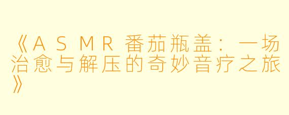 《ASMR番茄瓶盖：一场治愈与解压的奇妙音疗之旅》