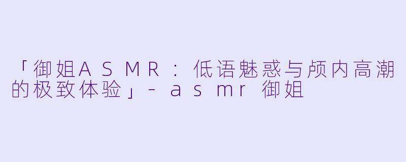 「御姐ASMR：低语魅惑与颅内高潮的极致体验」-asmr御姐