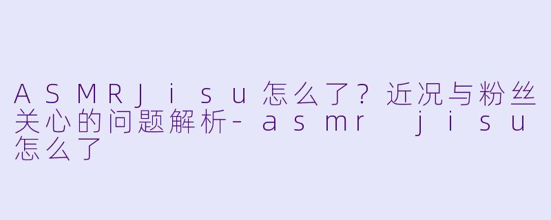 ASMRJisu怎么了？近况与粉丝关心的问题解析-asmr jisu怎么了