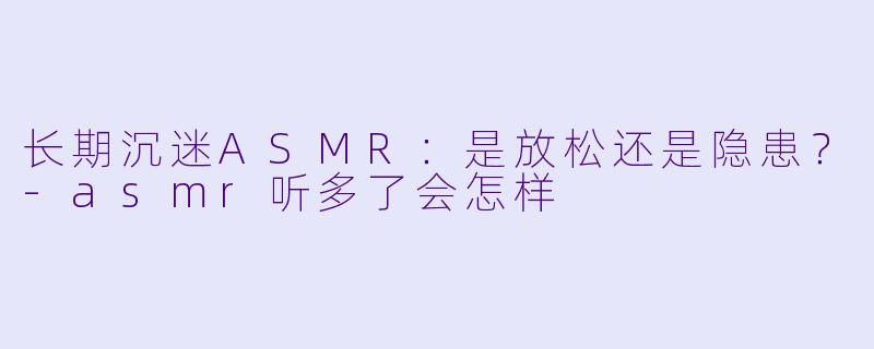 长期沉迷ASMR：是放松还是隐患？-asmr听多了会怎样
