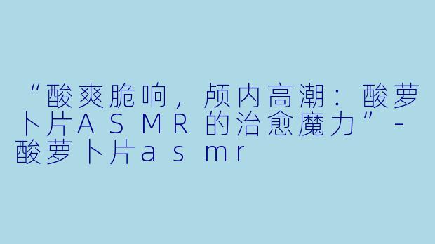 “酸爽脆响,颅内高潮:酸萝卜片ASMR的治愈魔力”
