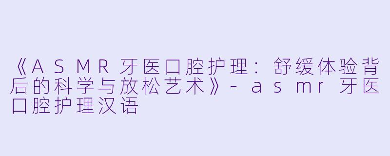《ASMR牙医口腔护理:舒缓体验背后的科学与放松艺术》