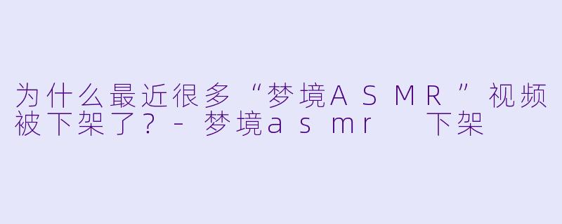 为什么最近很多“梦境ASMR”视频被下架了？-梦境asmr 下架