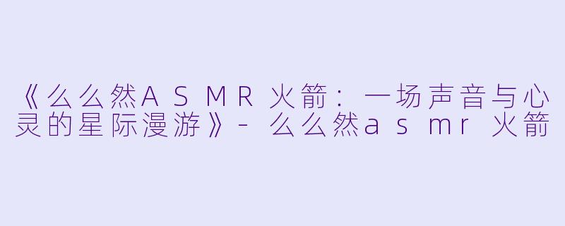 《么么然ASMR火箭：一场声音与心灵的星际漫游》