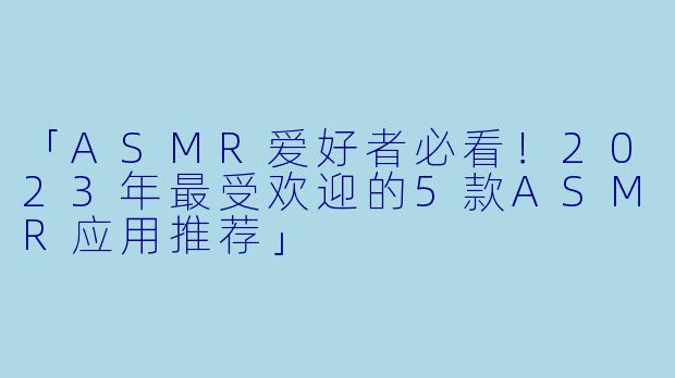 「ASMR爱好者必看！2023年最受欢迎的5款ASMR应用推荐」