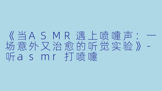 《当ASMR遇上喷嚏声：一场意外又治愈的听觉实验》-听asmr打喷嚏